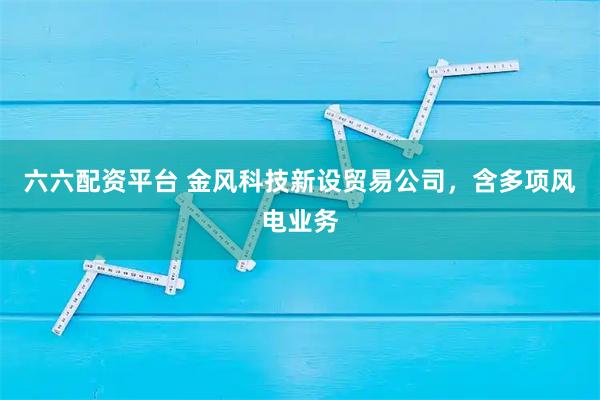 六六配资平台 金风科技新设贸易公司，含多项风电业务