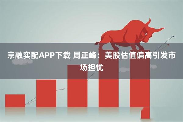 京融实配APP下载 周正峰：美股估值偏高引发市场担忧