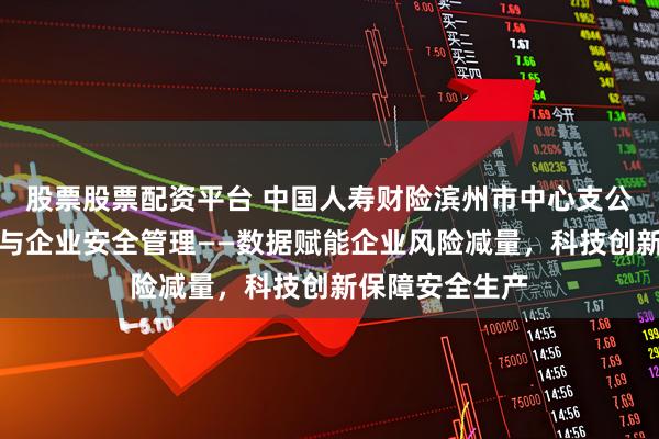 股票股票配资平台 中国人寿财险滨州市中心支公司防赔并举参与企业安全管理——数据赋能企业风险减量，科技创新保障安全生产