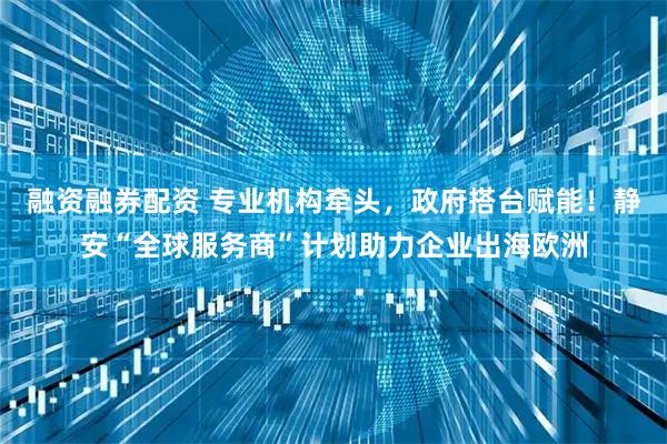 融资融券配资 专业机构牵头，政府搭台赋能！静安“全球服务商”计划助力企业出海欧洲