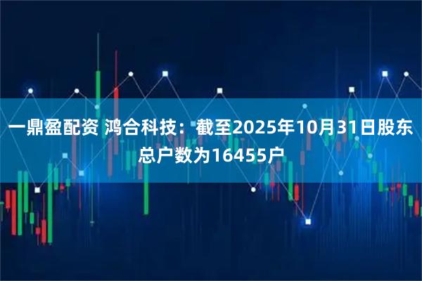 一鼎盈配资 鸿合科技：截至2025年10月31日股东总户数为16455户