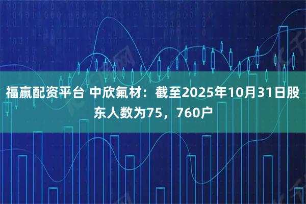 福赢配资平台 中欣氟材：截至2025年10月31日股东人数为75，760户