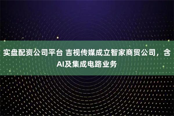 实盘配资公司平台 吉视传媒成立智家商贸公司，含AI及集成电路业务