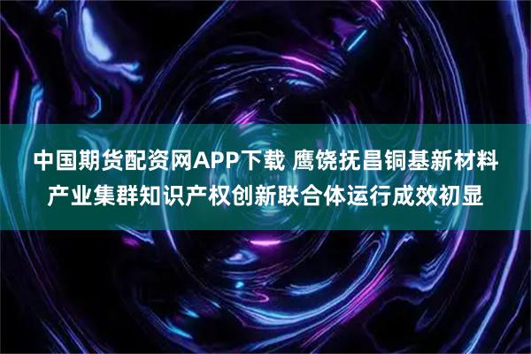 中国期货配资网APP下载 鹰饶抚昌铜基新材料产业集群知识产权创新联合体运行成效初显