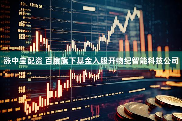 涨中宝配资 百度旗下基金入股开物纪智能科技公司