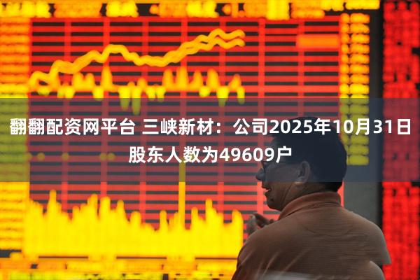 翻翻配资网平台 三峡新材：公司2025年10月31日股东人数为49609户