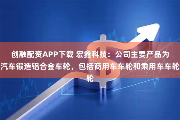 创融配资APP下载 宏鑫科技:公司主要产品为汽车锻造铝合金车轮,包括商用车车轮和乘用车车轮