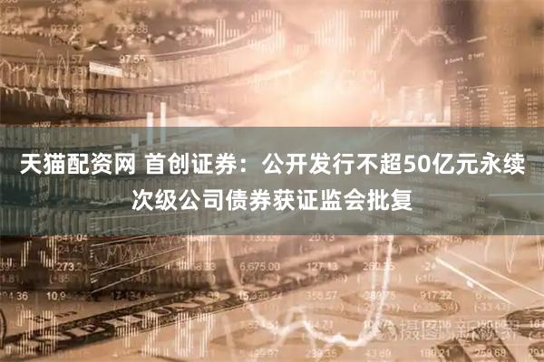 天猫配资网 首创证券：公开发行不超50亿元永续次级公司债券获证监会批复