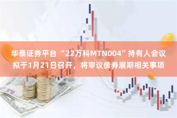 华泰证券平台 “22万科MTN004”持有人会议拟于1月21日召开，将审议债券展期相关事项