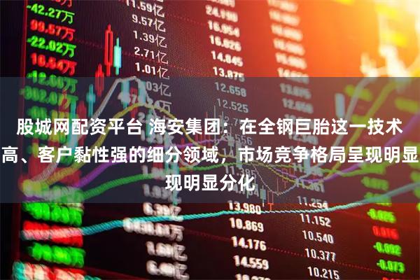 股城网配资平台 海安集团：在全钢巨胎这一技术壁垒高、客户黏性强的细分领域，市场竞争格局呈现明显分化