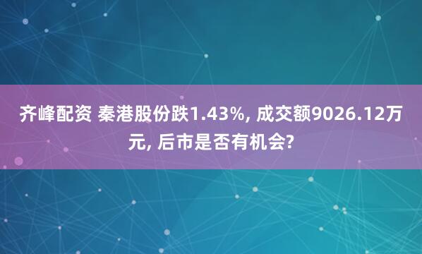 齐峰配资 秦港股份跌1.43%, 成交额9026.12万元, 后市是否有机会?