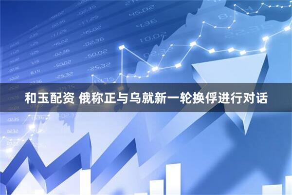 和玉配资 俄称正与乌就新一轮换俘进行对话