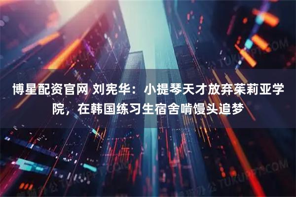 博星配资官网 刘宪华：小提琴天才放弃茱莉亚学院，在韩国练习生宿舍啃馒头追梦