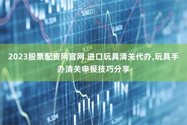 2023股票配资网官网 进口玩具清关代办,玩具手办清关申报技巧分享