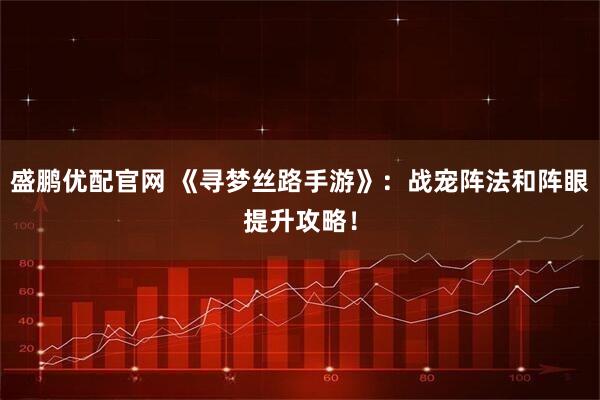 盛鹏优配官网 《寻梦丝路手游》：战宠阵法和阵眼提升攻略！