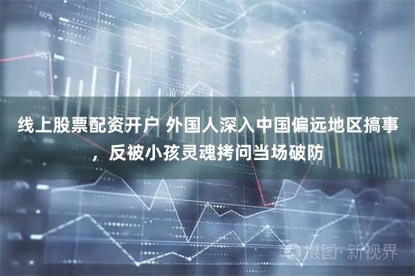 线上股票配资开户 外国人深入中国偏远地区搞事，反被小孩灵魂拷问当场破防