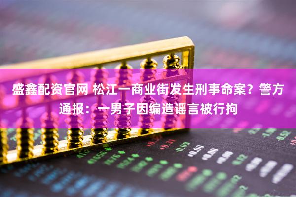 盛鑫配资官网 松江一商业街发生刑事命案?警方通报:一男子因编造谣言被行拘