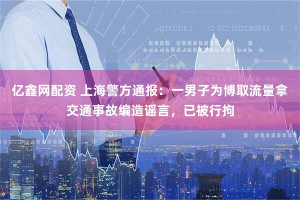 亿鑫网配资 上海警方通报：一男子为博取流量拿交通事故编造谣言，已被行拘